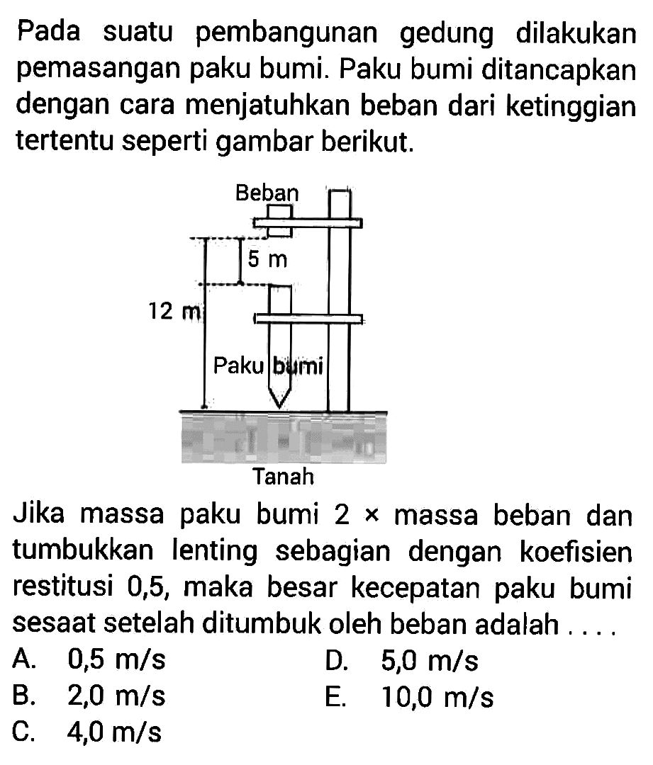 Pada suatu pembangunan gedung dilakukan pemasangan paku bumi. Paku bumi ditancapkan dengan cara menjatuhkan beban dari ketinggian tertentu seperti gambar berikut.
Beban
5 m
12 m
Paku bumi
Tanah
Jika massa paku bumi 2x massa beban dan tumbukkan lenting sebagian dengan koefisien restitusi 0,5 , maka besar kecepatan paku bumi sesaat setelah ditumbuk oleh beban adalah....
