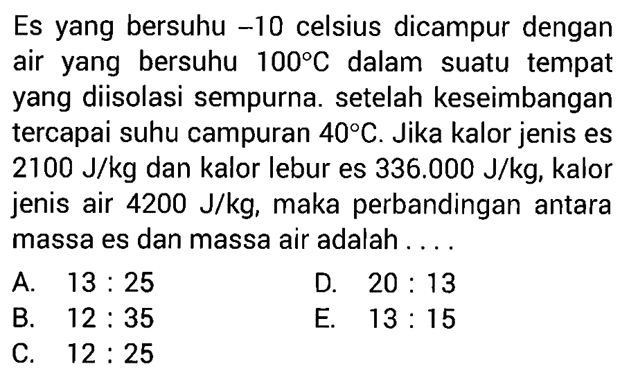 Es yang bersuhu -10 celsius dicampur dengan air yang bersuhu 100 C dalam suatu tempat yang diisolasi sempurna. setelah keseimbangan tercapai suhu campuran 40 C. Jika kalor jenis es 2100 J/kg dan kalor lebur es 336.000 J/kg, kalor jenis air 4200 J/kg, maka perbandingan antara massa es dan massa air adalah