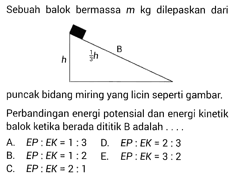 Sebuah balok bermassa m kg dilepaskan dari puncak bidang miring yang licin seperti gambar.Perbandingan energi potensial dan energi kinetik balok ketika berada dititik B adalah ....