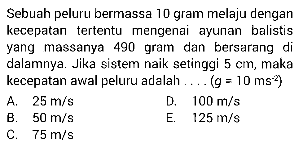 Sebuah peluru bermassa 10 gram melaju dengan kecepatan tertentu mengenai ayunan balistis yang massanya 490 gram dan bersarang di dalamnya. Jika sistem naik setinggi  5 cm , maka kecepatan awal peluru adalah ....  (g=10 ms^2) 