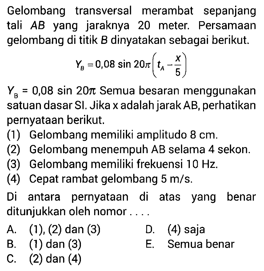 Gelombang transversal merambat sepanjang tali  AB  yang jaraknya 20 meter. Persamaan gelombang di titik  B  dinyatakan sebagai berikut.YB=0,08 sin 20 pi(tA-x/5) YB=0,08 sin 20 pi  Semua besaran menggunakan satuan dasar SI. Jika x adalah jarak AB, perhatikan pernyataan berikut.(1) Gelombang memiliki amplitudo  8 cm .(2) Gelombang menempuh AB selama 4 sekon.(3) Gelombang memiliki frekuensi  10 Hz .(4) Cepat rambat gelombang  5 m/s .Di antara pernyataan di atas yang benar ditunjukkan oleh nomor ....A.  (1),(2)  dan  (3) D. (4) sajaB. (1) dan (3)E. Semua benarC. (2) dan (4)