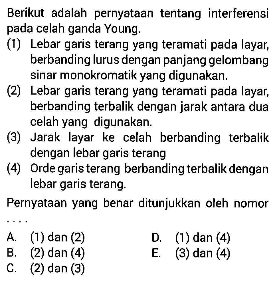 Berikut adalah pernyataan tentang interferensi pada celah ganda Young. (1) Lebar garis terang yang teramati pada layar, berbanding lurus dengan panjang gelombang sinar monokromatik yang digunakan. (2) Lebar garis terang yang teramati pada layar, berbanding terbalik dengan jarak antara dua celah yang digunakan. (3) Jarak layar ke celah berbanding terbalik dengan lebar garis terang (4) Orde garis terang berbanding terbalik dengan lebar garis terang Pernyataan yang benar ditunjukkan oleh nomor...