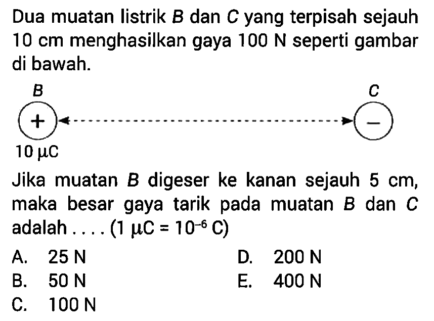 Dua muatan listrik B dan C yang terpisah sejauh 10 cm menghasilkan gaya 100 N seperti gambar di bawah. B 10 muC C Jika muatan B digeser ke kanan sejauh 5 cm, maka besar gaya tarik pada muatan B dan C adalah .... (1 muC = 10^-6 C)