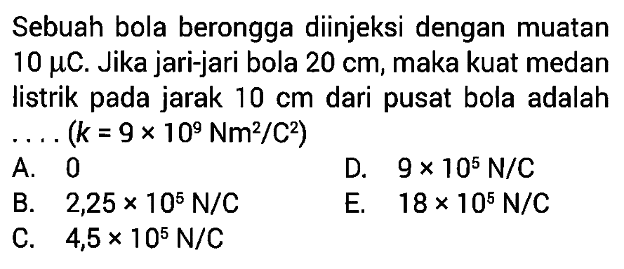 Sebuah bola berongga diinjeksi dengan muatan 10 muC. Jika jari-jari bola 20 cm, maka kuat medan listrik pada jarak 10 cm dari pusat bola adalah .... (k = 9 x 10^9 Nm^2/C^2)