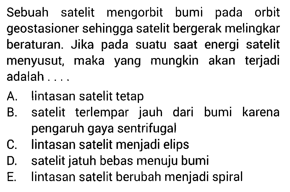 Sebuah satelit mengorbit bumi pada orbit geostasioner sehingga satelit bergerak melingkar beraturan. Jika pada suatu saat energi satelit menyusut, maka yang mungkin akan terjadi adalah....
