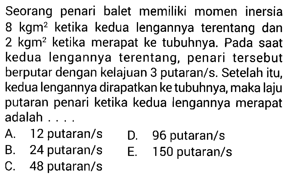 Seorang penari balet memiliki momen inersia 8 kgm^2 ketika kedua lengannya terentang dan 2 kgm^2 ketika merapat ke tubuhnya. Pada saat kedua lengannya terentang, penari tersebut berputar dengan kelajuan 3 putaran/s. Setelah itu, kedua lengannya dirapatkanke tubuhnya, maka laju putaran penari ketika kedua lengannya merapat adalah ....