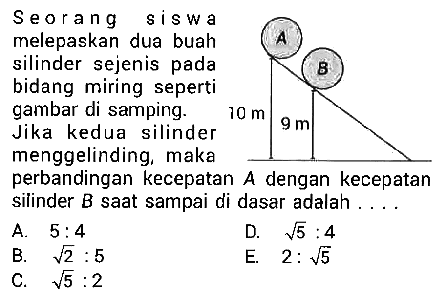 Seorang siswa melepaskan dua buah silinder sejenis pada bidang miring seperti gambar di samping. Jika kedua silinder menggelinding, maka perbandingan kecepatan  A  dengan kecepatan silinder  B  saat sampai di dasar adalah ...
A.  5: 4 
D.  akar(5): 4 
B.  akar(2): 5 
E.  2: akar(5) 
C.  akar(5): 2 