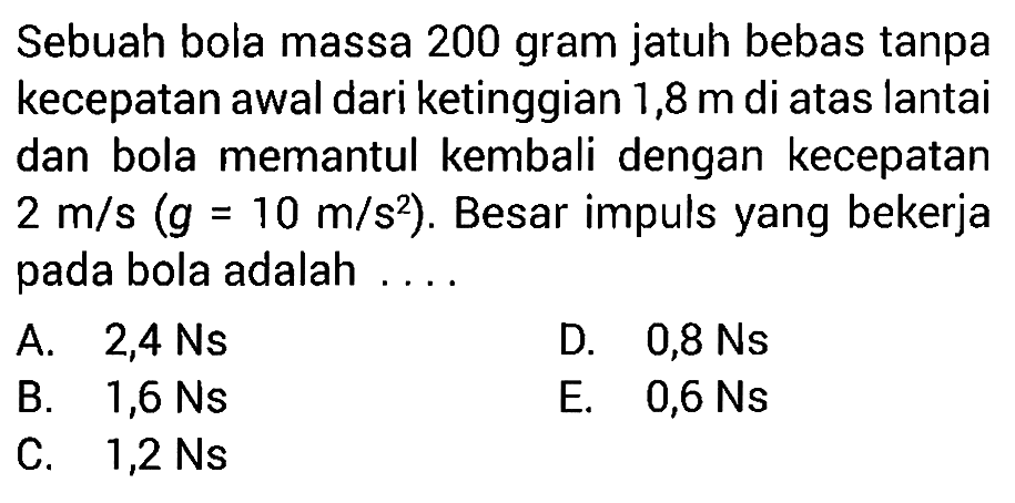 Sebuah bola massa 200 gram jatuh bebas tanpa kecepatan awal dari ketinggian 1,8 m  di atas lantai dan bola memantul kembali dengan kecepatan 2 m/s(g=10 m/s^2). Besar impuls yang bekerja pada bola adalah ....