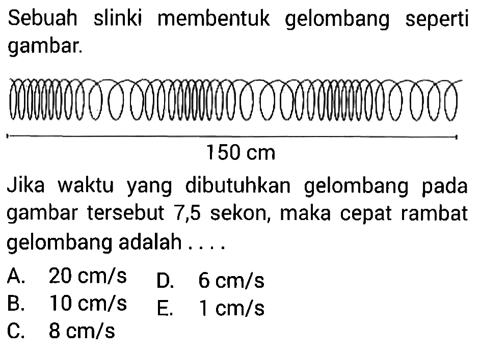 Sebuah slinki membentuk gelombang seperti gambar. 150 cm Jika waktu yang dibutuhkan gelombang pada gambar tersebut 7,5 sekon, maka cepat rambat gelombang adalah .... A. 20 cm/s B. 10 cm/s C. 8 cm/s D. 6 cm/s E. 1 cm/s 