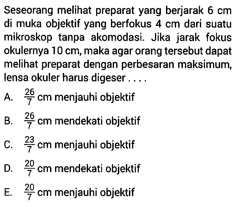 Seseorang melihat preparat yang berjarak 6 cm di muka objektif yang berfokus 4 cm dari suatu mikroskop tanpa akomodasi. Jika jarak fokus okulernya 10 cm, maka agar orang tersebut dapat melihat preparat dengan perbesaran maksimum, lensa okuler harus digeser ....