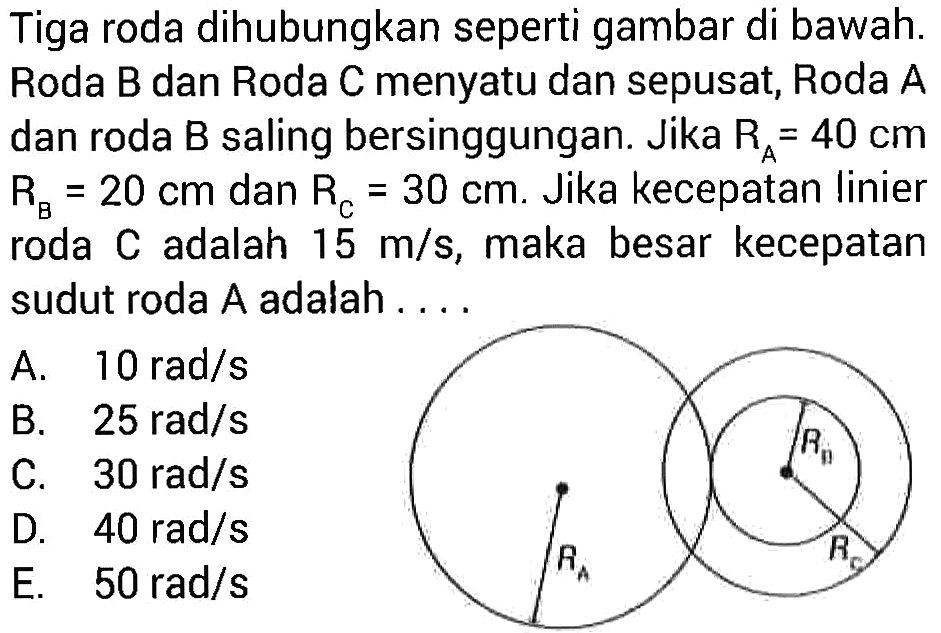 Tiga roda dihubungkan seperti gambar di bawah. Roda B dan Roda C menyatu dan sepusat, Roda A dan roda B saling bersinggungan. Jika RA = 40 cm RB = 20 cm dan RC = 30 cm. Jika kecepatan linier roda C adalah 15 m/s, maka besar kecepatan sudut roda A adalah RB RA RC
A. 10 rad/s 
B. 25 rad/s 
C. 30 rad/s 
D. 40 rad/s 
E. 50 rad/s