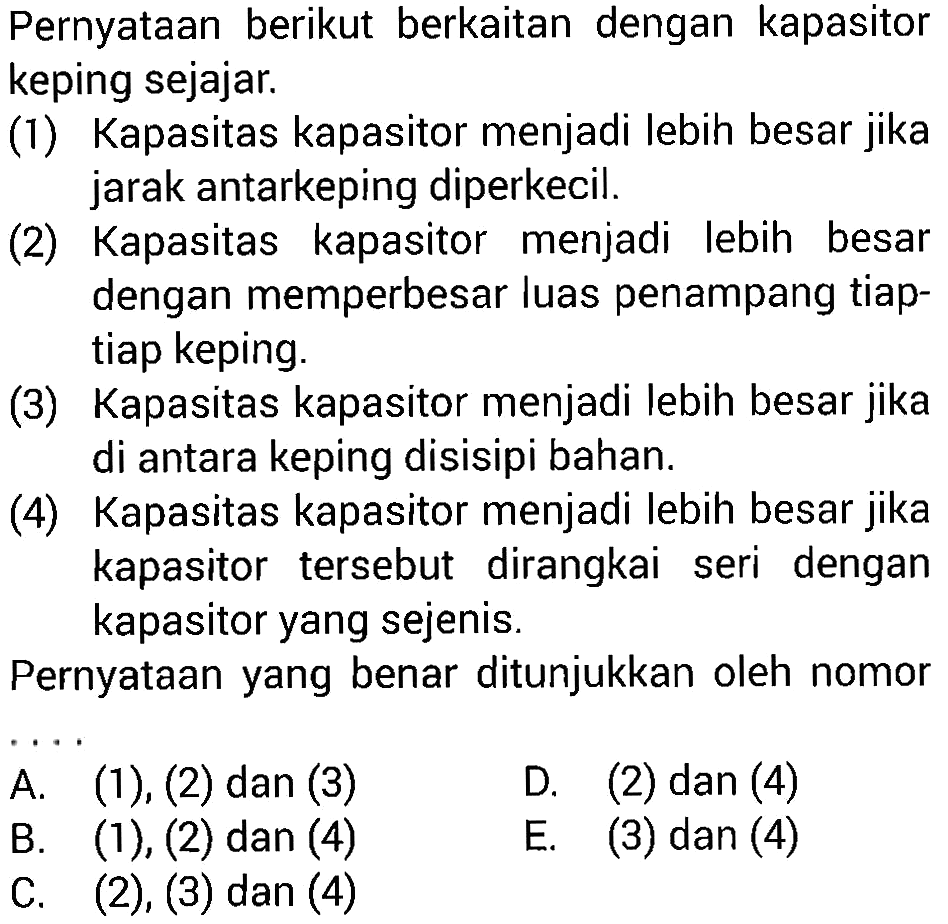 Pernyataan berikut berkaitan dengan kapasitor keping sejajar: (1) Kapasitas kapasitor menjadi lebih besar jika jarak antarkeping diperkecil. (2) Kapasitas kapasitor menjadi Iebih besar dengan memperbesar luas penampang tiap- tiap keping: (3) Kapasitas kapasitor menjadi lebih besar jika di antara keping disisipi bahan. (4) Kapasitas kapasitor menjadi lebih besar jika kapasitor tersebut dirangkai seri dengan kapasitor yang sejenis. Pernyataan yang benar ditunjukkan oleh nomor ...