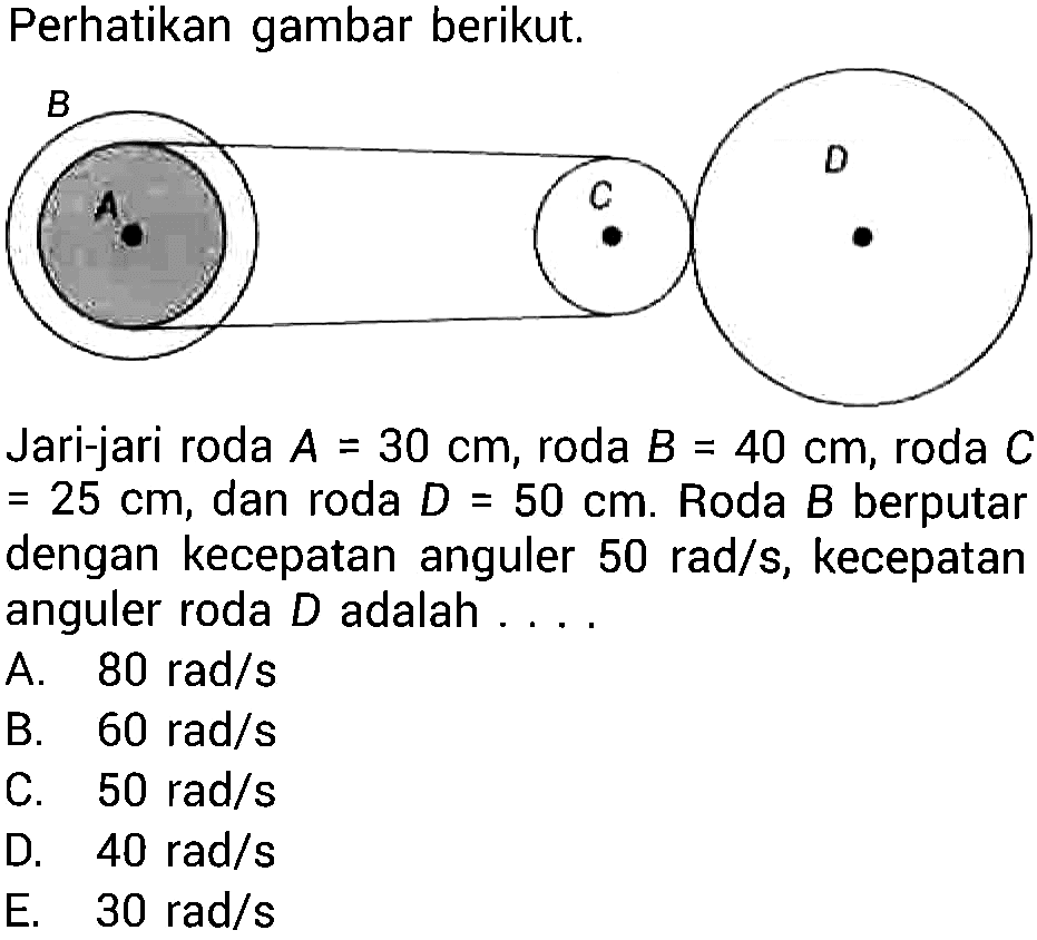 Perhatikan gambar berikut. Jari-jari roda  A=30 cm , roda  B=40 cm , roda  C   =25 cm , dan roda  D=50 cm .  Roda  B  berputar dengan kecepatan anguler  50 rad/s , kecepatan anguler roda  D  adalah ....