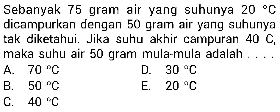 Sebanyak 75 gram air yang suhunya  20 C  dicampurkan dengan 50 gram air yang suhunya tak diketahui. Jika suhu akhir campuran  40 C , maka suhu air 50 gram mula-mula adalah.