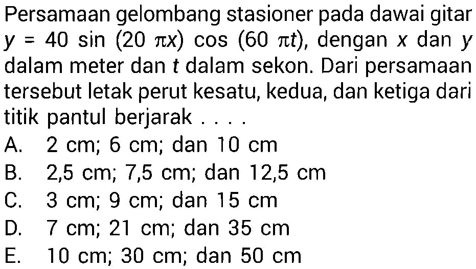 Persamaan gelombang stasioner pada dawai gitar  y=40 sin (20 pi x) cos (60 pi t), dengan  x  dan  y  dalam meter dan  t  dalam sekon. Dari persamaan tersebut letak perut kesatu, kedua, dan ketiga dari titik pantul berjarak ...
