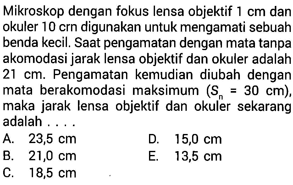 Mikroskop dengan fokus lensa objektif  1 cm  dan okuler 10 crn digunakan untuk mengamati sebuah benda kecil. Saat pengamatan dengan mata tanpa akomodasi jarak lensa objektif dan okuler adalah  21 cm . Pengamatan kemudian diubah dengan mata berakomodasi maksimum  (S_(n)=30 cm) , maka jarak lensa objektif dan okuler sekarang adalah ....