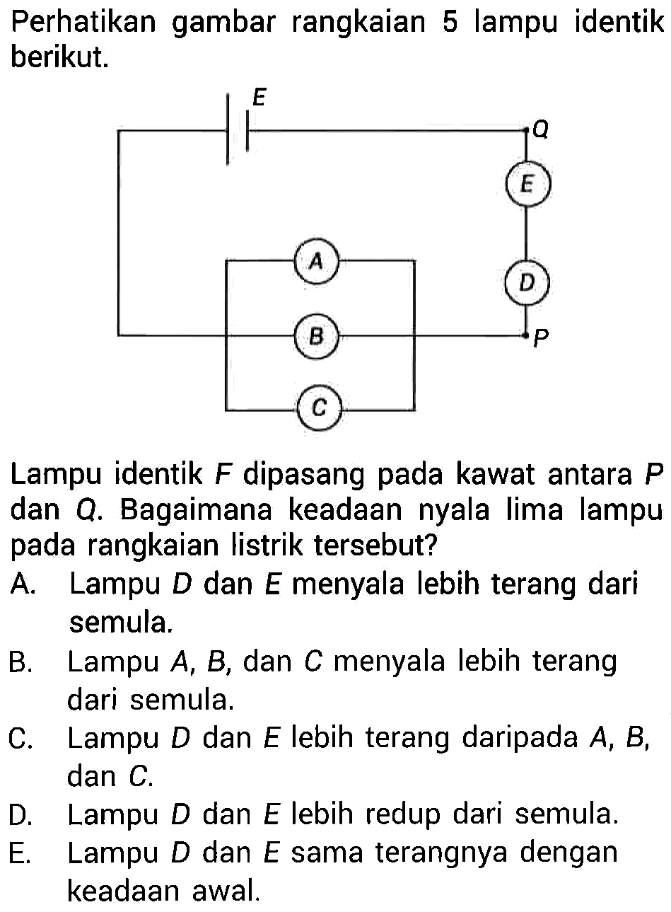 Perhatikan gambar rangkaian 5 lampu identik berikut. Lampu identik F dipasang pada kawat antara P dan Q. Bagaimana keadaan nyala lima lampu pada rangkaian listrik tersebut? 