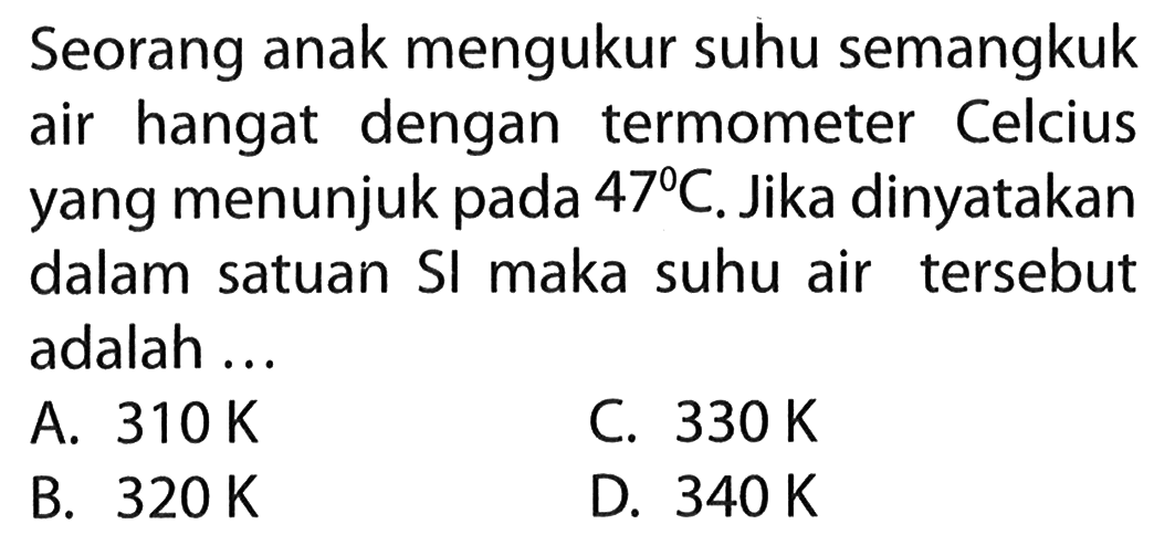 Seorang anak mengukur suhu semangkuk air hangat dengan termometer Celcius yang menunjuk pada 47 C. Jika dinyatakan dalam satuan Sl maka suhu air tersebut adalah ...