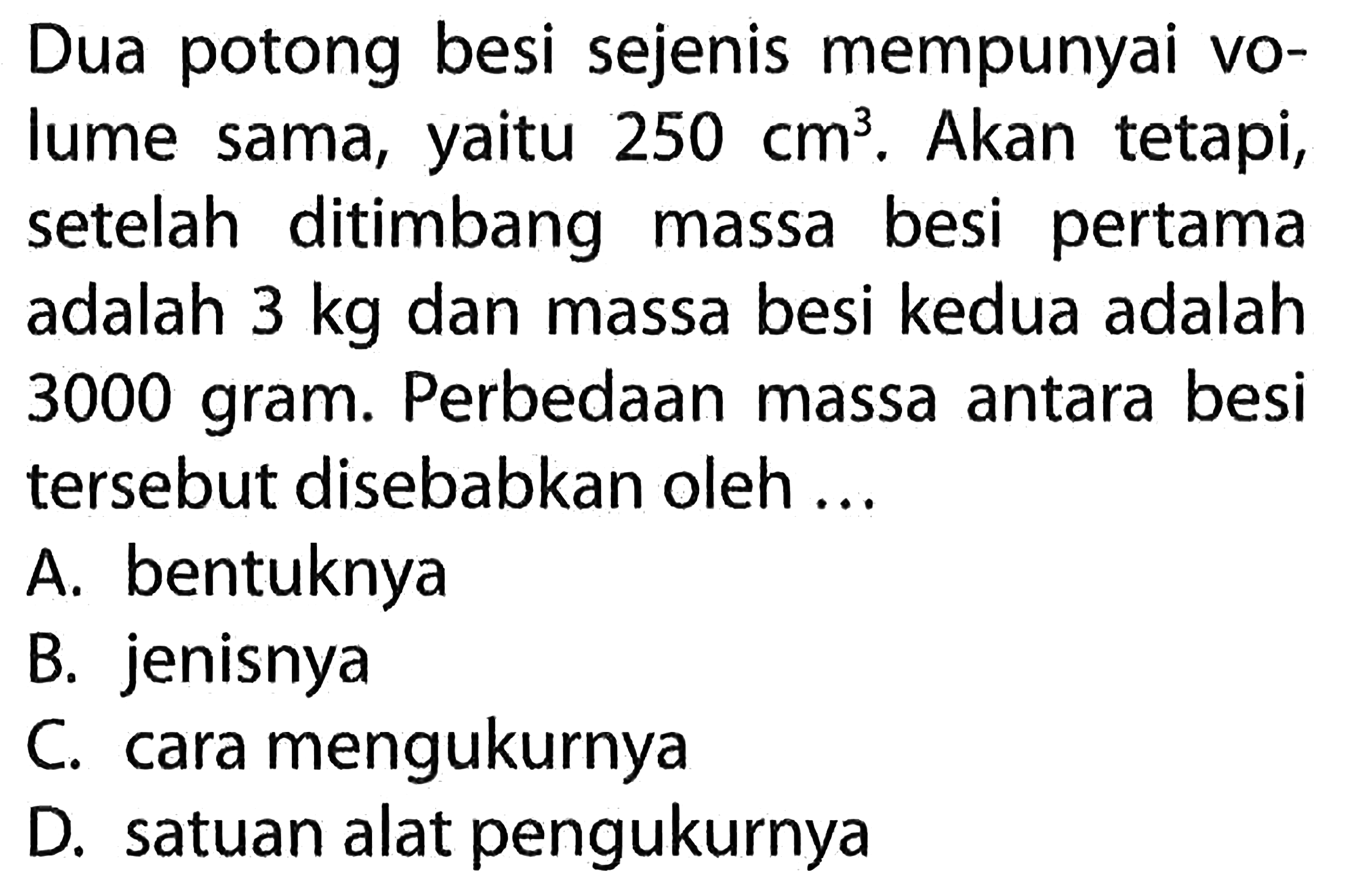 Dua potong besi sejenis mempunyai volume sama, yaitu 250 cm^3. Akan tetapi, setelah ditimbang massa besi pertama adalah 3 kg dan massa besi kedua adalah 3000 gram. Perbedaan massa antara besi tersebut disebabkan oleh ...