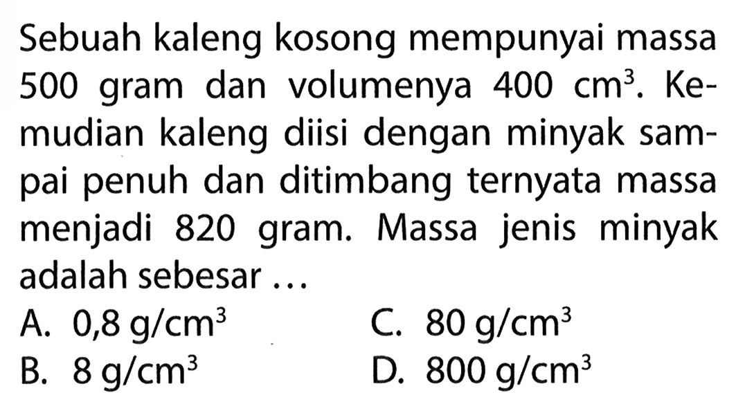 Sebuah kaleng kosong mempunyai massa 500 gram dan volumenya 400 cm^3 . Ke- mudian kaleng diisi dengan minyak sam- pai penuh dan ditimbang ternyata massa menjadi 820 gram. Massa jenis minyak adalah sebesar ...