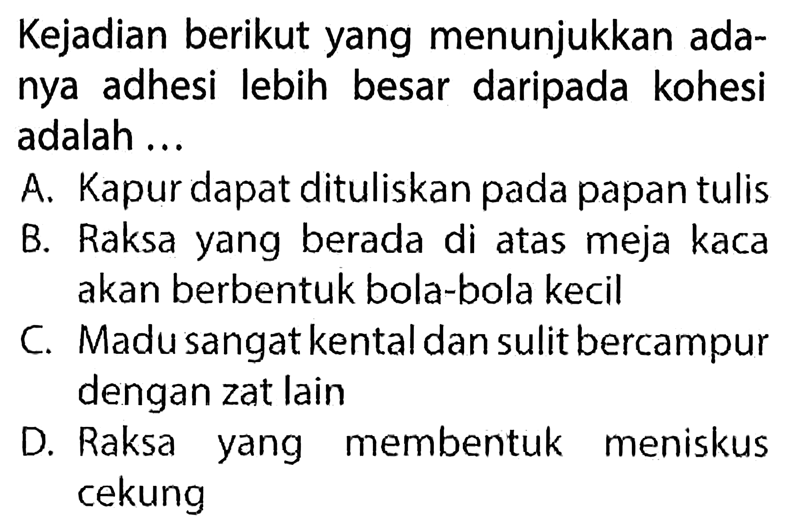 Kejadian berikut yang menunjukkan adanya adhesi lebih besar daripada kohesi adalah ...

A. Kapur dapat dituliskan pada papan tulis
B. Raksa yang berada di atas meja kaca akan berbentuk bola-bola kecil
C. Madu sangat kental dan sulit bercampur dengan zat lain
D. Raksa yang membentuk meniskus cekung