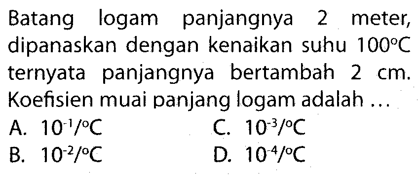 Batang logam panjangnya 2 meter, dipanaskan dengan kenaikan suhu 100 C ternyata panjangnya bertambah 2 cm. Koefisien muai panjang logam adalah ...