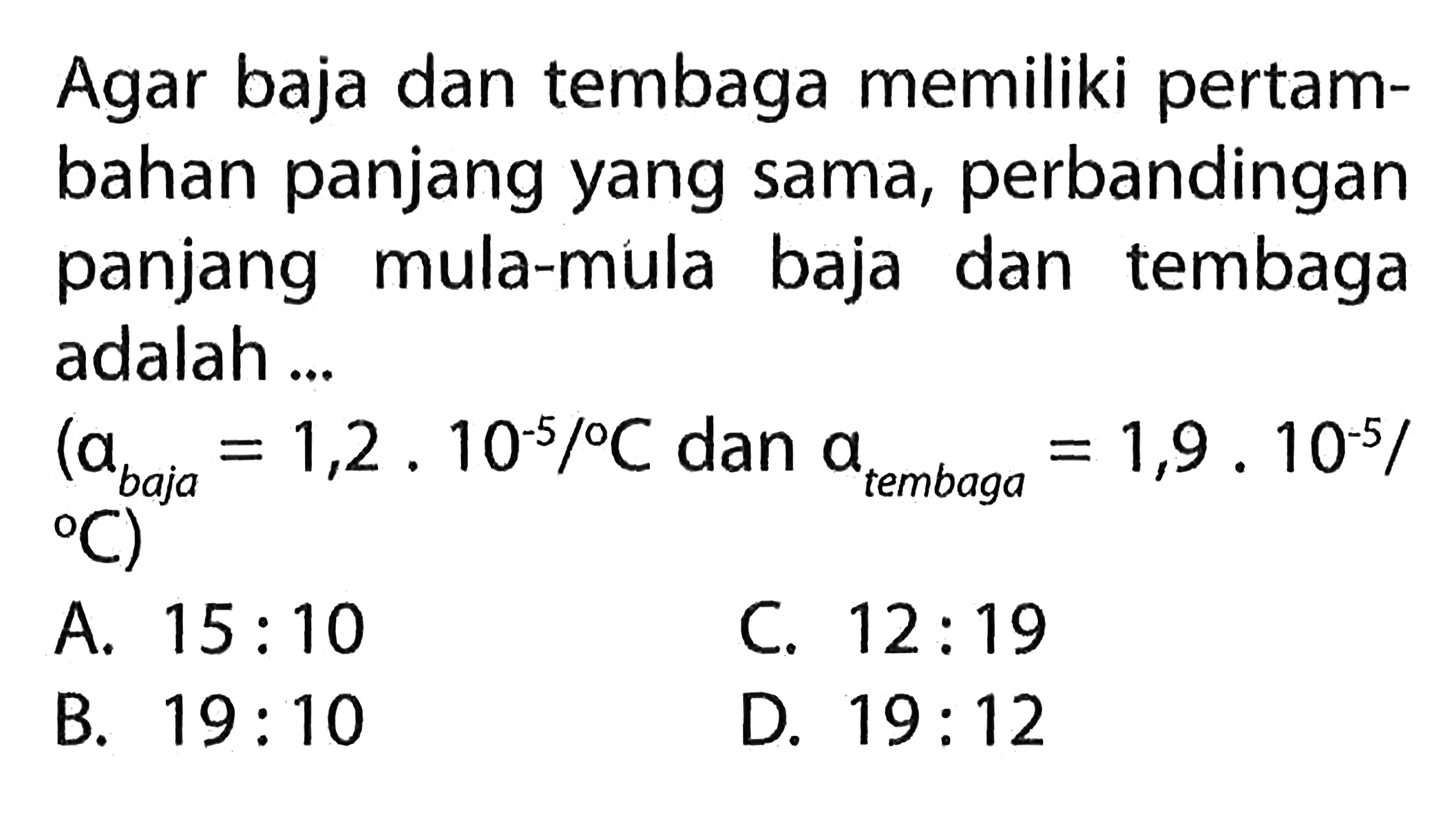 Agar baja dan tembaga memiliki pertambahan panjang yang sama, perbandingan panjang mula-mula baja dan tembaga adalah ...
 (a(baja) = 1,2 . 10^(-5) / C. dan a{tembaga ) = 1,9 . 10^(-5) / C
