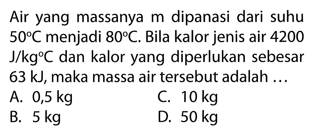 Air yang massanya m dipanasi dari suhu 50 C menjadi 80 C. Bila kalor jenis air 4200 J/kg C dan kalor yang diperlukan sebesar 63 kJ, maka massa air tersebut adalah ...