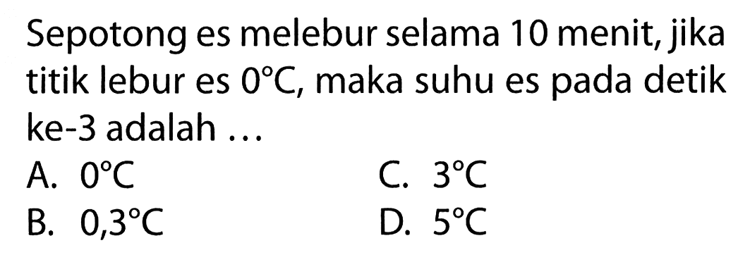 Sepotong es melebur selama 10 menit, jika titik lebur es 0 C, maka suhu es pada detik ke-3 adalah ... A. 0 C C. 3 C B. 0,3 C D. 5 C