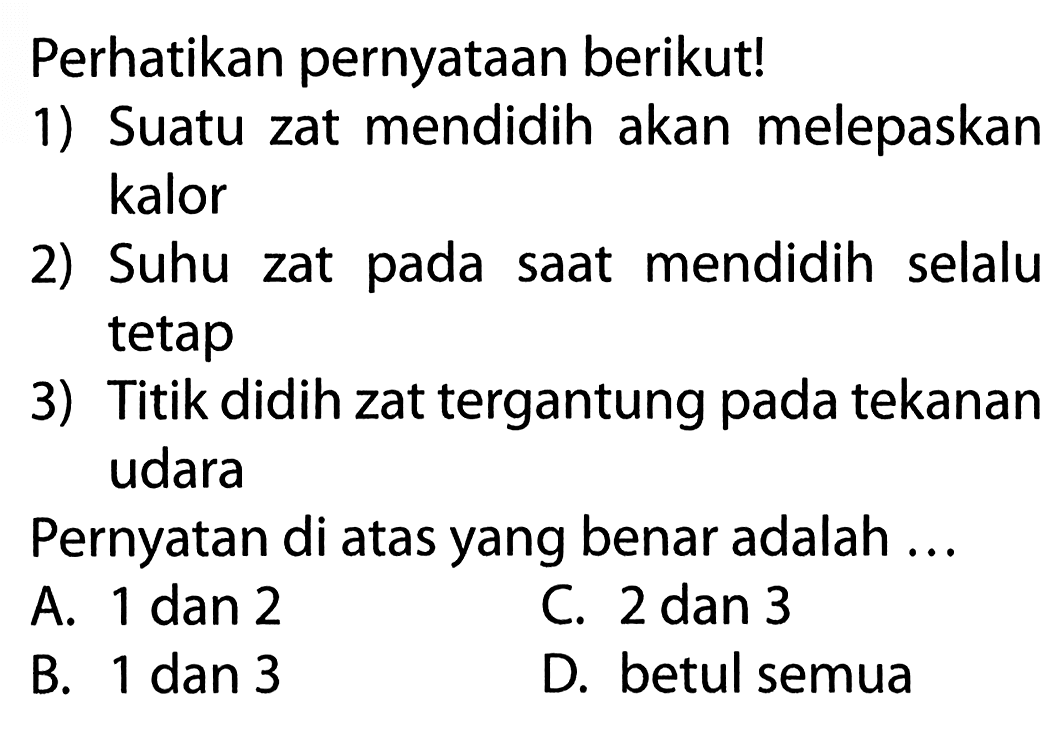 Perhatikan pernyataan berikut! 1) Suatu zat mendidih akan melepaskan kalor 2) Suhu zat pada saat mendidih selalu tetap 3) Titik didih zat tergantung pada tekanan udara Pernyatan di atas yang benar adalah ...