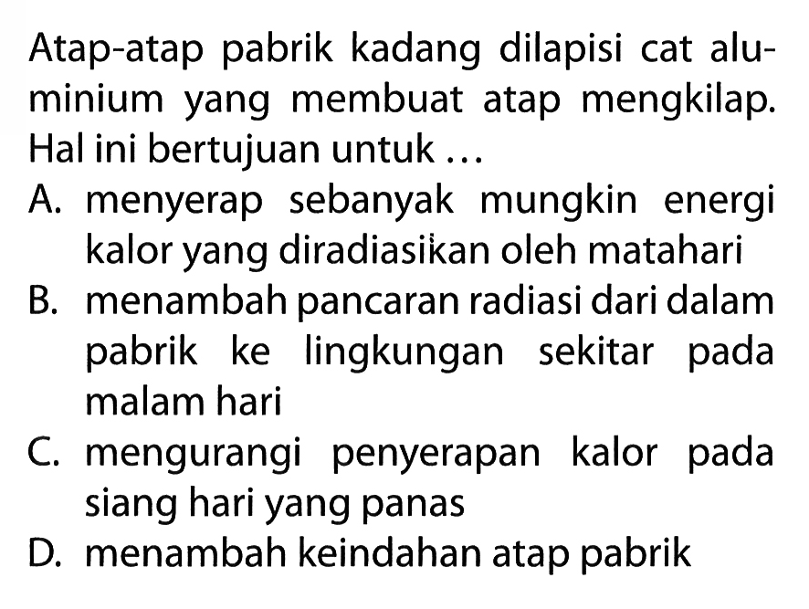 Atap-atap pabrik kadang dilapisi cat aluminium yang membuat atap mengkilap. Hal ini bertujuan untuk ...

A. menyerap sebanyak mungkin energi kalor yang diradiasikan oleh matahari
B. menambah pancaran radiasi dari dalam pabrik ke lingkungan sekitar pada malam hari

C. mengurangi penyerapan kalor pada siang hari yang panas
D. menambah keindahan atap pabrik