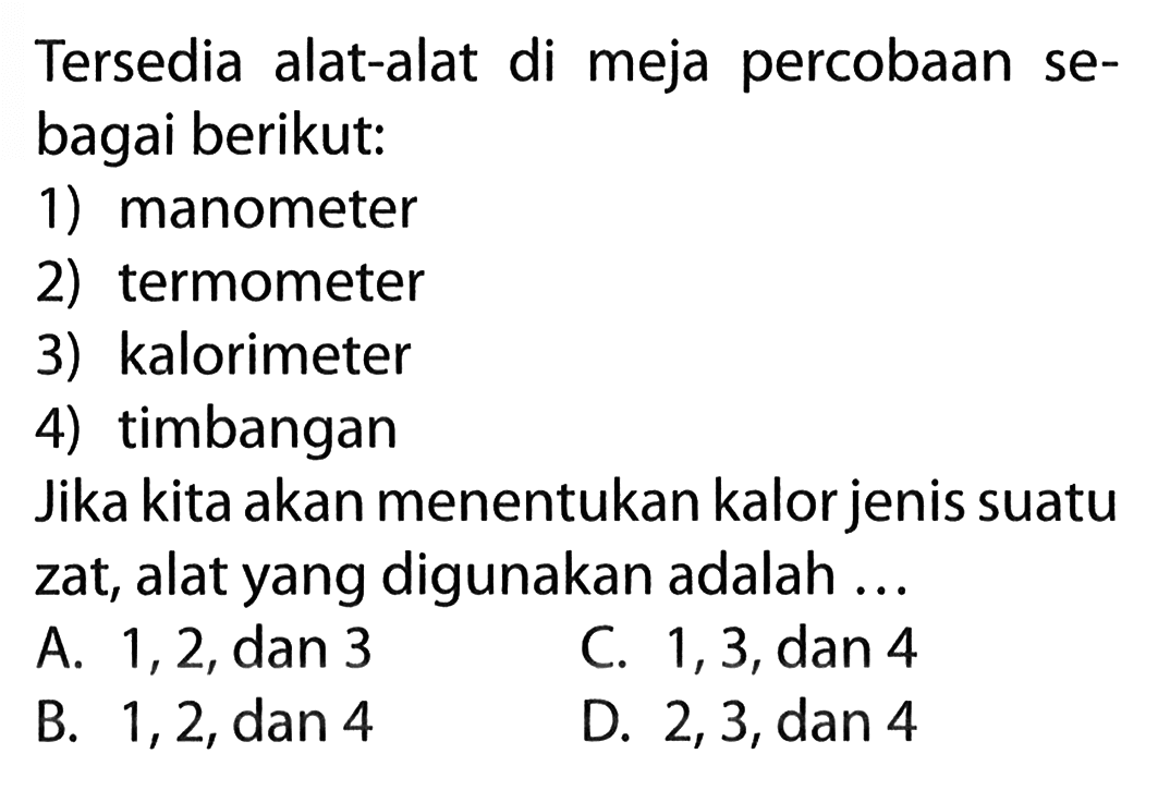 Tersedia alat-alat di meja percobaan se- bagai berikut: 1) manometer 2) termometer 3) kalorimeter 4) timbangan Jika kita akan menentukan kalor jenis suatu zat, alat yang digunakan adalah ...