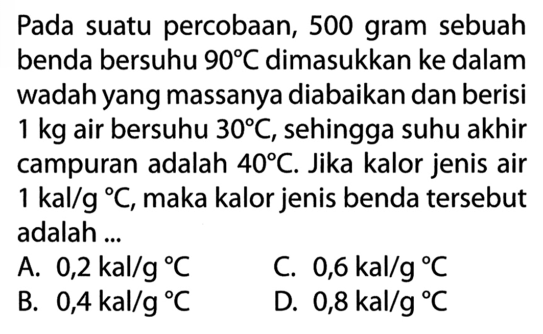 Pada suatu percobaan, 500 gram sebuah benda bersuhu 90 C dimasukkan ke dalam wadah yang massanya diabaikan dan berisi 1 kg air bersuhu 30 C, sehingga suhu akhir campuran adalah 40 C. Jika kalor jenis air 1 kal/g C, maka kalor jenis benda tersebut adalah....