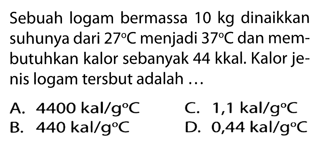 Sebuah logam bermassa 10 kg dinaikkan suhunya dari 27 C menjadi 37 C dan membutuhkan kalor sebanyak 44 kkal. Kalor jenis logam tersbut adalah...