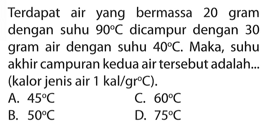 Terdapat air yang bermassa 20 gram dengan suhu 90 C dicampur dengan 30 gram air dengan suhu 40 C. Maka, suhu akhir campuran kedua air tersebut adalah.... (kalor jenis air 1 kal/gr C).