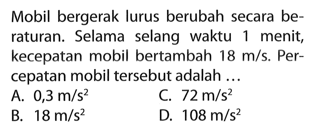 Mobil bergerak lurus berubah secara be- raturan. Selama selang waktu 1 menit, kecepatan mobil bertambah 18 m/s. Per- cepatan mobil tersebut adalah ...