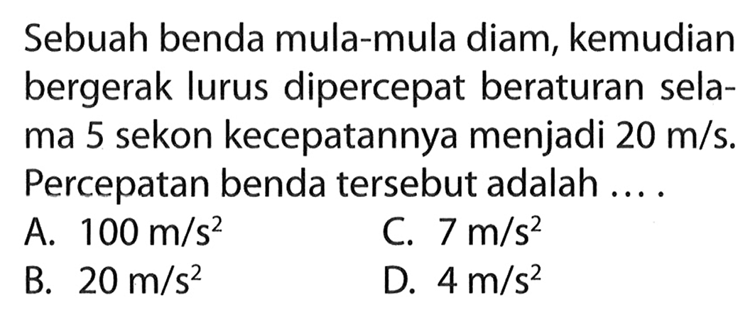 Sebuah benda mula-mula diam, kemudian bergerak lurus dipercepat beraturan sela- ma 5 sekon kecepatannya menjadi 20 m/s. Percepatan benda tersebut adalah ... .