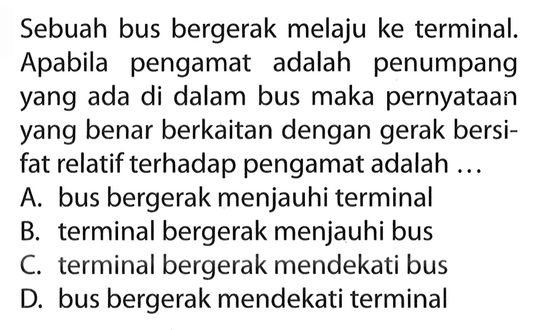 Sebuah bus bergerak melaju ke terminal. Apabila pengamat adalah penumpang yang ada di dalam bus maka pernyataan yang benar berkaitan dengan gerak bersi- fat relatif terhadap pengamat adalah ...