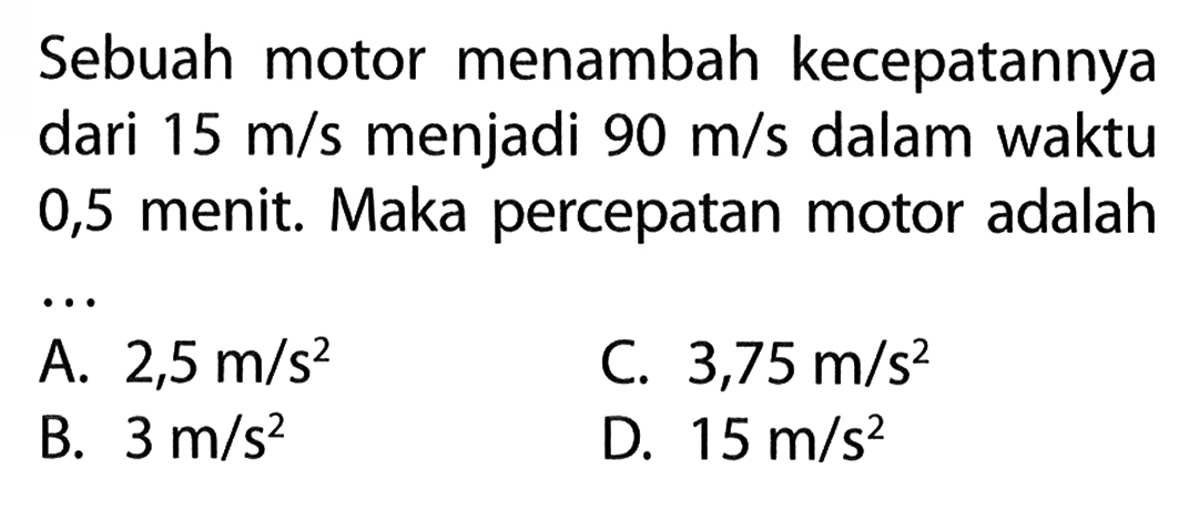 Sebuah motor menambah kecepatannya dari 15 m/s menjadi 90 m/s dalam waktu 0,5 menit. Maka percepatan motor adalah ...