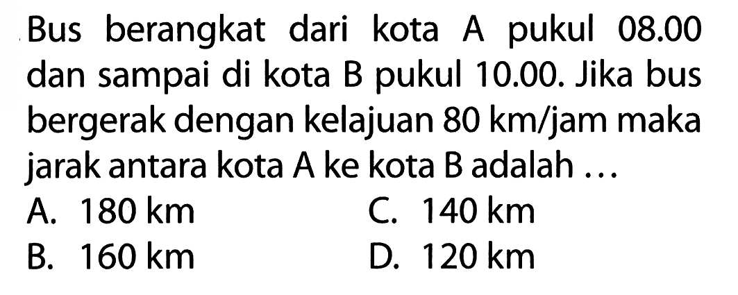 Bus berangkat dari kota A pukul 08.00 dan sampai di kota B pukul 10.00. Jika bus bergerak dengan kelajuan 80 km/jam maka jarak antara kota A ke kota B adalah ...