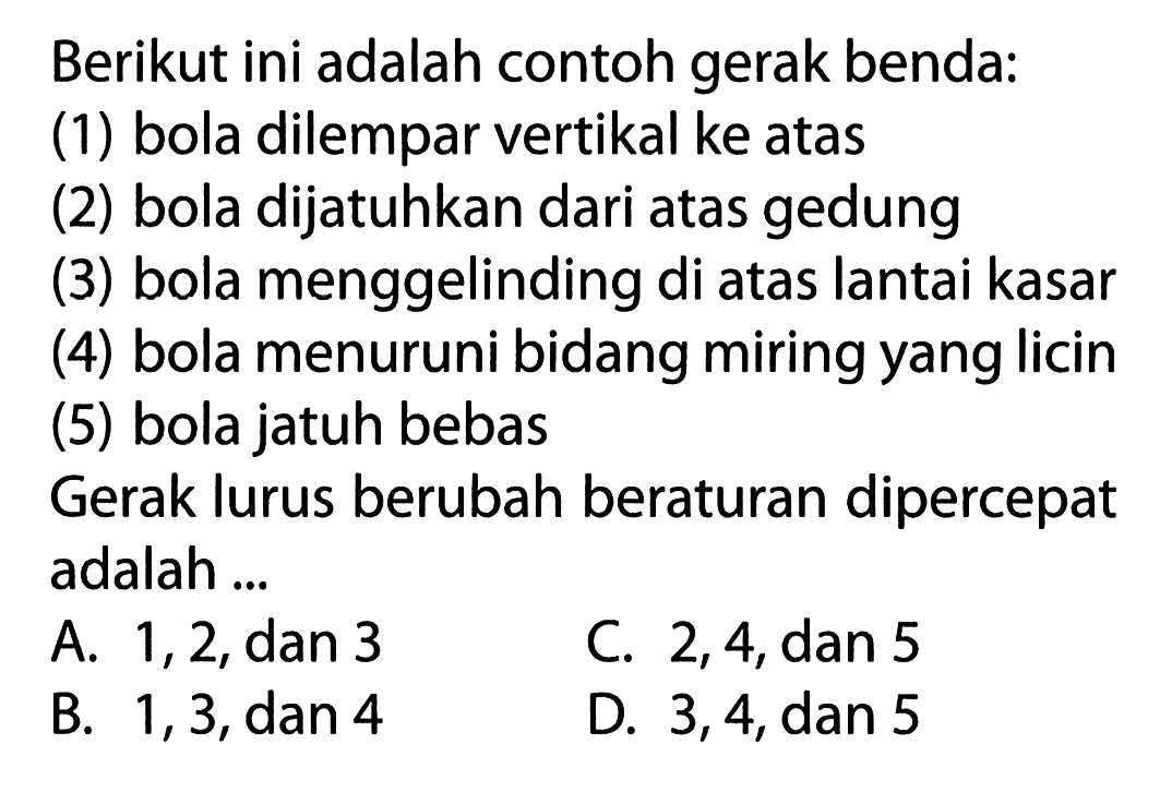 Berikut ini adalah contoh gerak benda: (1) bola dilempar vertikal ke atas (2) bola dijatuhkan dari atas gedung (3) bola menggelinding di atas lantai kasar (4) bola menuruni bidang miring yang licin (5) bola jatuh bebas Gerak lurus berubah beraturan dipercepat adalah ...