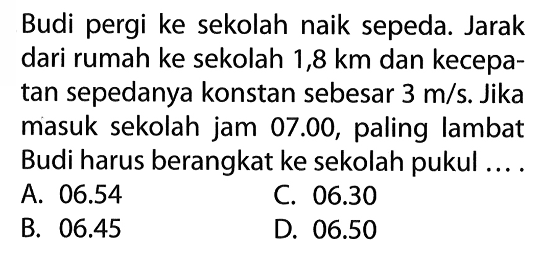 Budi pergi ke sekolah naik sepeda. Jarak dari rumah ke sekolah 1,8 km dan kecepa- tan sepedanya konstan sebesar 3 m/s. Jika masuk sekolah jam 07.00, paling lambat Budi harus berangkat ke sekolah pukul ... .