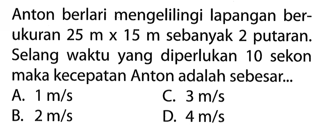 Anton berlari mengelilingi lapangan ber- ukuran 25 m x 15 m sebanyak 2 putaran. Selang waktu yang diperlukan 10 sekon maka kecepatan Anton adalah sebesar...