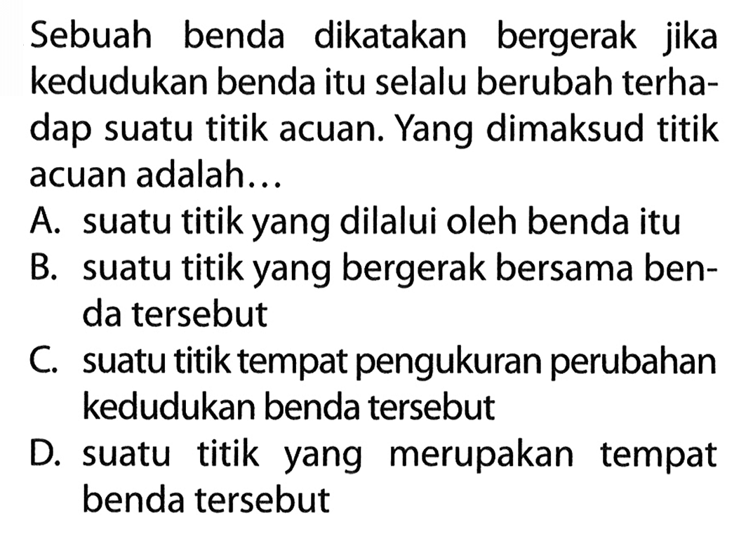 Sebuah benda dikatakan bergerak jika kedudukan benda itu selalu berubah terha- dap suatu titik acuan. Yang dimaksud titik acuan adalah...