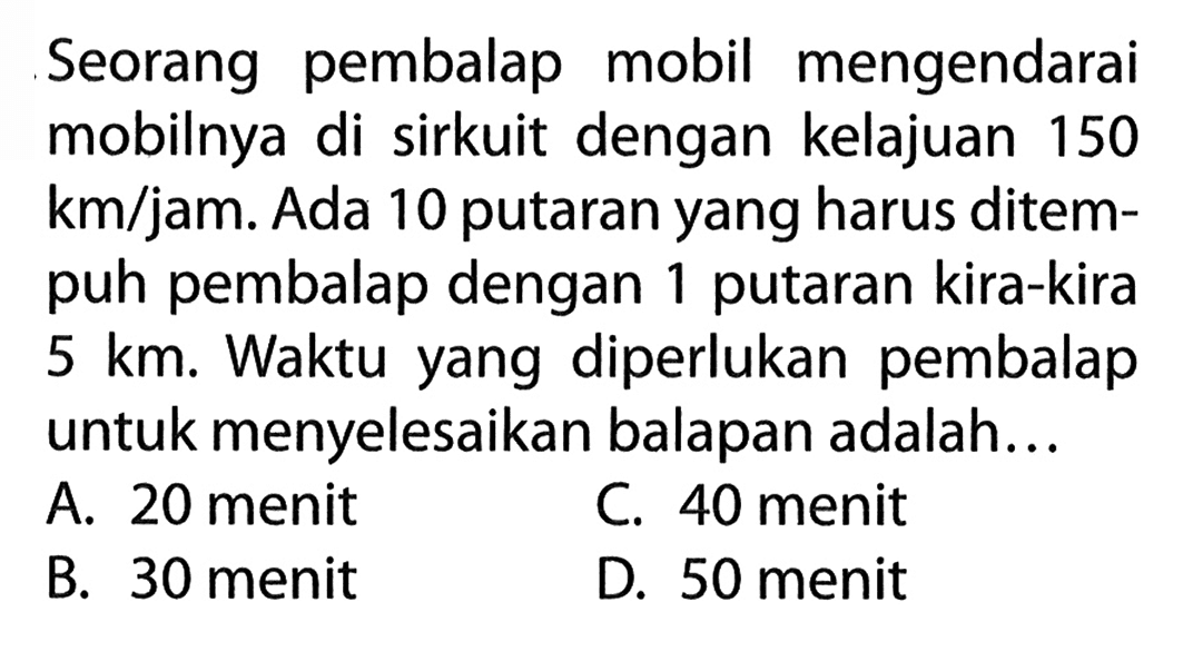 Seorang pembalap mobil mengendarai mobilnya di sirkuit dengan kelajuan 150 km/jam. Ada 10 putaran yang harus ditem- puh pembalap dengan 1 putaran kira-kira 5 km. Waktu yang diperlukan pembalap untuk menyelesaikan balapan adalah ....