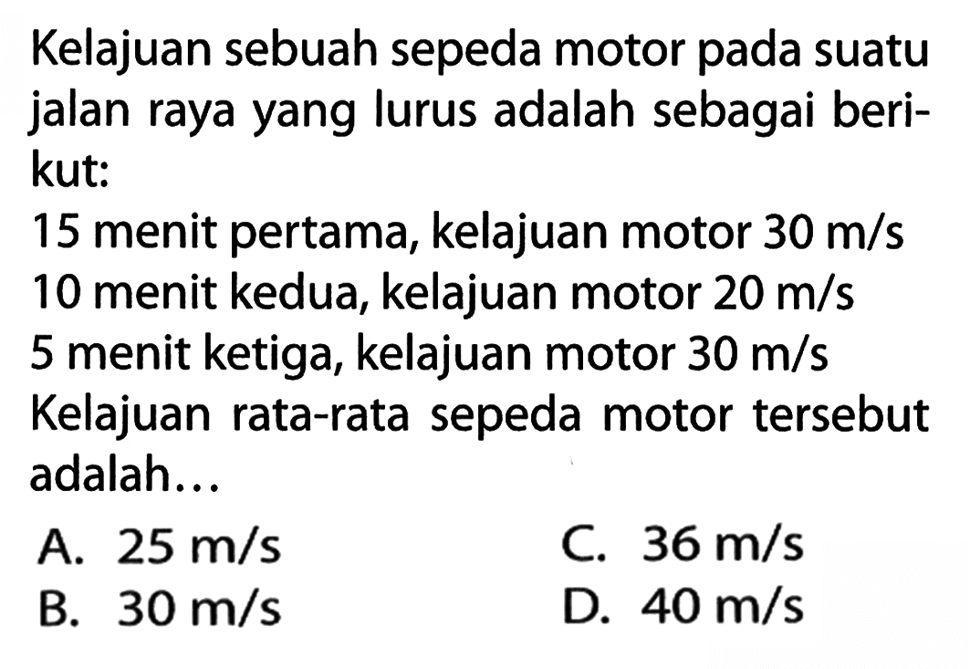 Kelajuan sebuah sepeda motor pada suatu jalan raya yang lurus adalah sebagai beri- kut: 15 menit pertama, kelajuan motor 30 m/s 10 menit kedua, kelajuan motor 20 m/s 5 menit ketiga, kelajuan motor 30 m/s Kelajuan rata-rata sepeda motor tersebut adalah...