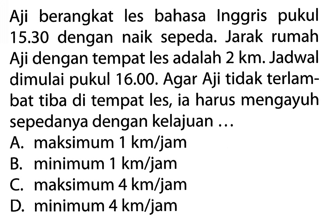 Aji berangkat les bahasa Inggris pukul 15.30 dengan naik sepeda. Jarak rumah Aji dengan tempat les adalah 2 km. Jadwal dimulai pukul 16.00. Agar Aji tidak terlambat tiba di tempat les, ia harus mengayuh sepedanya dengan kelajuan ...