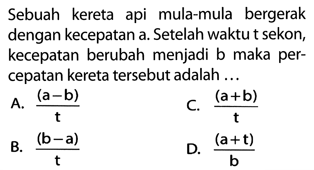 Sebuah kereta api mula-mula bergerak dengan kecepatan a. Setelah waktu t sekon, kecepatan berubah menjadi b maka percepatan kereta tersebut adalah ...