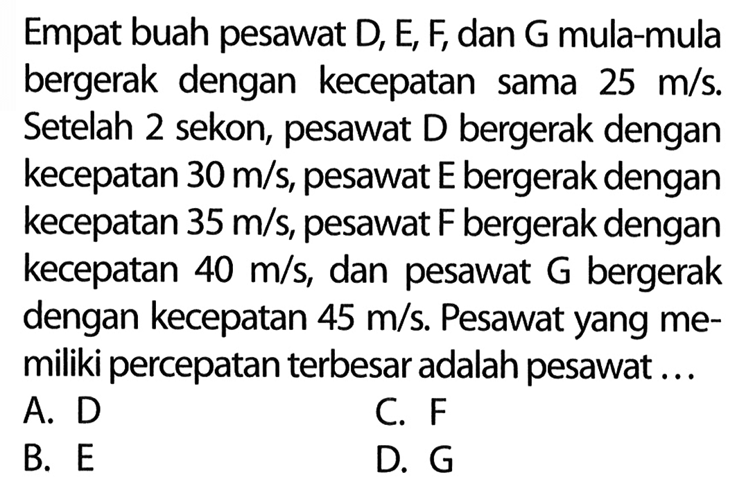 Empat buah pesawat D, E, F, dan G mula-mula bergerak dengan kecepatan sama 25 m/s. Setelah 2 sekon, pesawat D bergerak dengan kecepatan 30 m/s, pesawat E bergerak dengan kecepatan 35 m/s, pesawat F bergerak dengan kecepatan 40 m/s dan pesawat G bergerak dengan kecepatan 45 m/s. Pesawat yang memiliki percepatan terbesar adalah pesawat ...