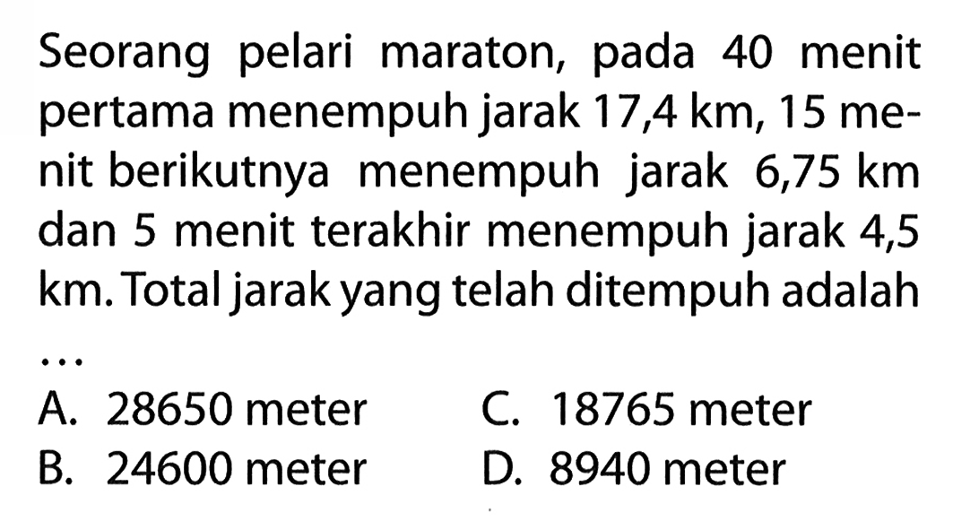 Seorang pelari maraton, pada 40 menit pertama menempuh jarak 17,4 km, 15 menit berikutnya menempuh jarak 6,75 km dan 5 menit terakhir menempuh jarak 4,5 km. Total jarak yang telah ditempuh adalah ...